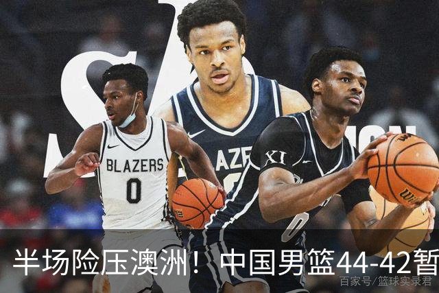 半场险压澳洲！中国男篮44-42暂时领先，王俊杰7分4板2助撑起锋线